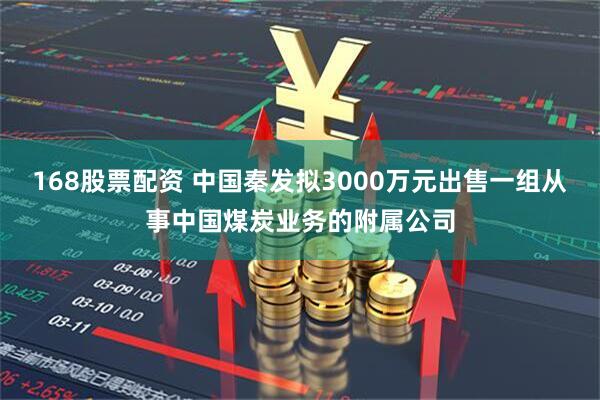 168股票配资 中国秦发拟3000万元出售一组从事中国煤炭业务的附属公司