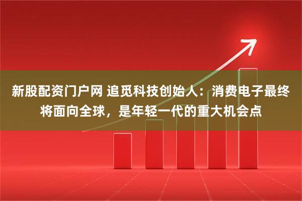 新股配资门户网 追觅科技创始人：消费电子最终将面向全球，是年轻一代的重大机会点