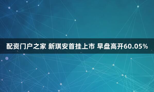 配资门户之家 新琪安首挂上市 早盘高开60.05%