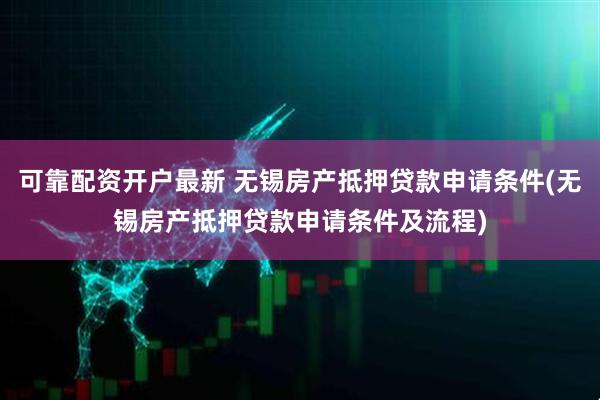 可靠配资开户最新 无锡房产抵押贷款申请条件(无锡房产抵押贷款申请条件及流程)