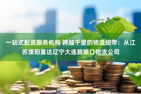 一站式配资服务机构 跨越千里的物流纽带：从江苏溧阳直达辽宁大连旅顺口物流公司