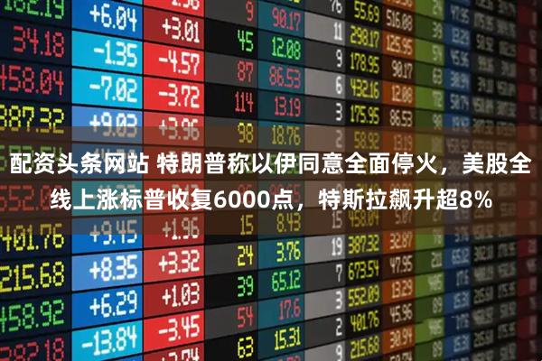 配资头条网站 特朗普称以伊同意全面停火，美股全线上涨标普收复6000点，特斯拉飙升超8%