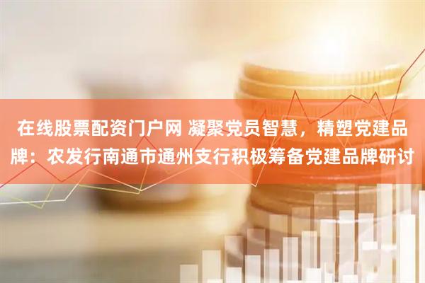 在线股票配资门户网 凝聚党员智慧，精塑党建品牌：农发行南通市通州支行积极筹备党建品牌研讨