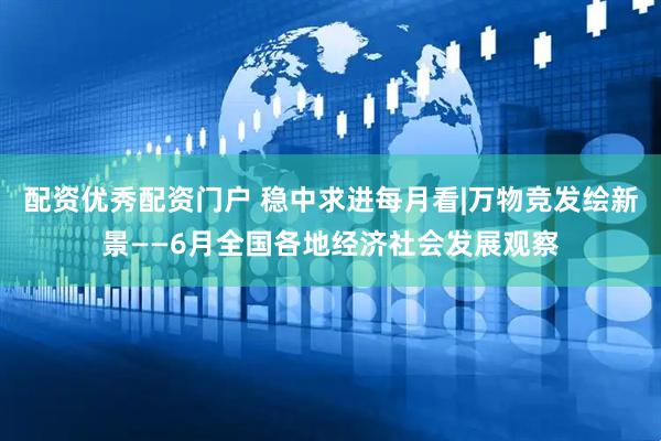 配资优秀配资门户 稳中求进每月看|万物竞发绘新景——6月全国各地经济社会发展观察
