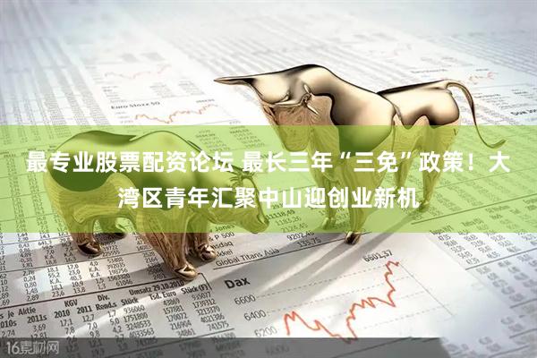 最专业股票配资论坛 最长三年“三免”政策！大湾区青年汇聚中山迎创业新机