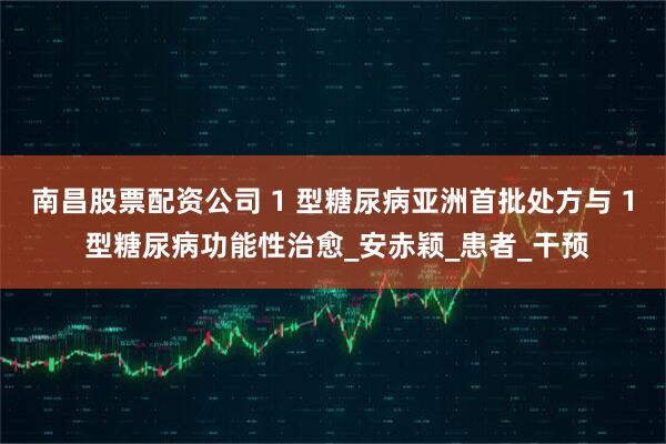 南昌股票配资公司 1 型糖尿病亚洲首批处方与 1 型糖尿病功能性治愈_安赤颖_患者_干预