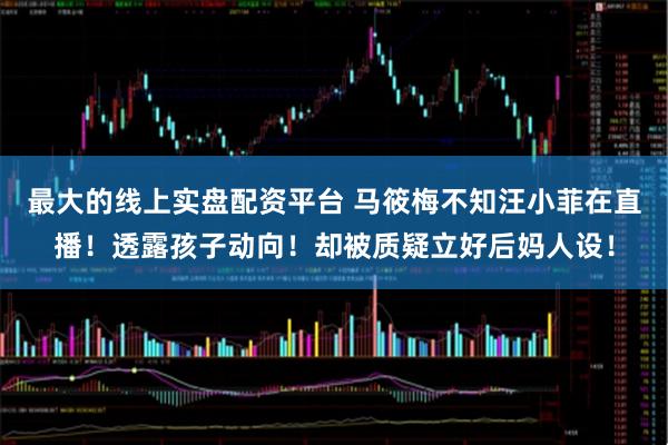 最大的线上实盘配资平台 马筱梅不知汪小菲在直播！透露孩子动向！却被质疑立好后妈人设！