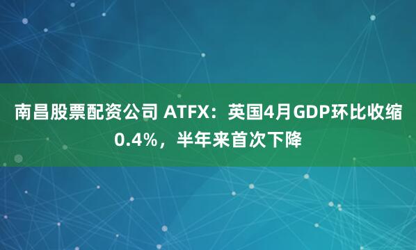 南昌股票配资公司 ATFX：英国4月GDP环比收缩0.4%，半年来首次下降