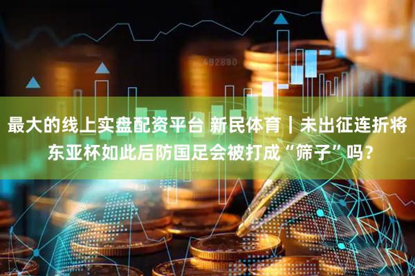 最大的线上实盘配资平台 新民体育｜未出征连折将 东亚杯如此后防国足会被打成“筛子”吗？