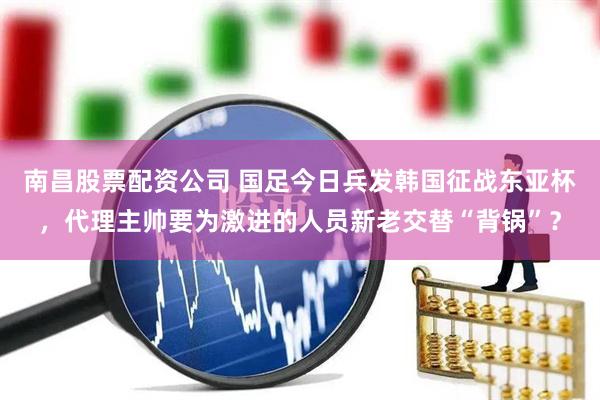 南昌股票配资公司 国足今日兵发韩国征战东亚杯，代理主帅要为激进的人员新老交替“背锅”？