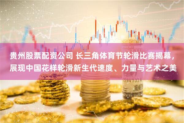贵州股票配资公司 长三角体育节轮滑比赛揭幕， 展现中国花样轮滑新生代速度、力量与艺术之美