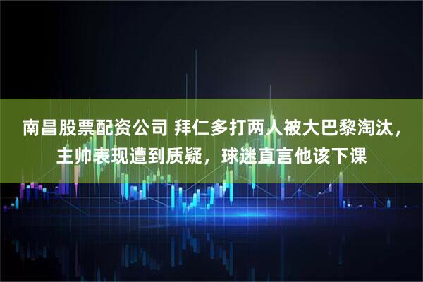 南昌股票配资公司 拜仁多打两人被大巴黎淘汰，主帅表现遭到质疑，球迷直言他该下课