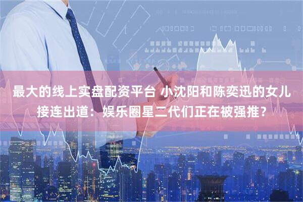 最大的线上实盘配资平台 小沈阳和陈奕迅的女儿接连出道：娱乐圈星二代们正在被强推？