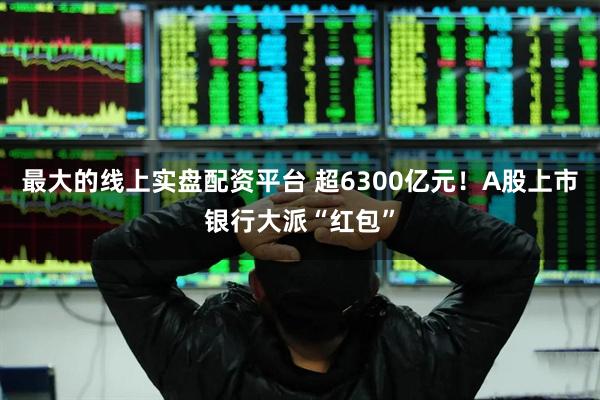 最大的线上实盘配资平台 超6300亿元！A股上市银行大派“红包”