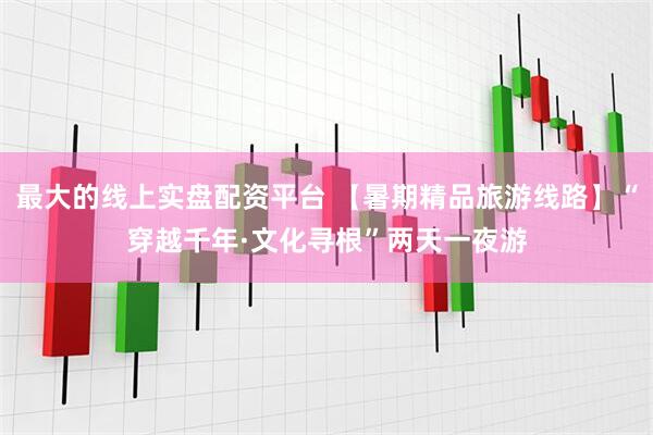 最大的线上实盘配资平台 【暑期精品旅游线路】“穿越千年·文化寻根”两天一夜游