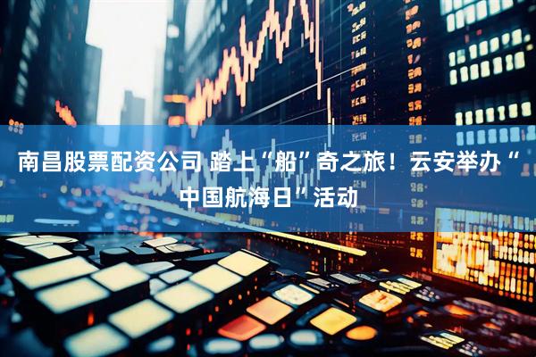 南昌股票配资公司 踏上“船”奇之旅！云安举办“中国航海日”活动
