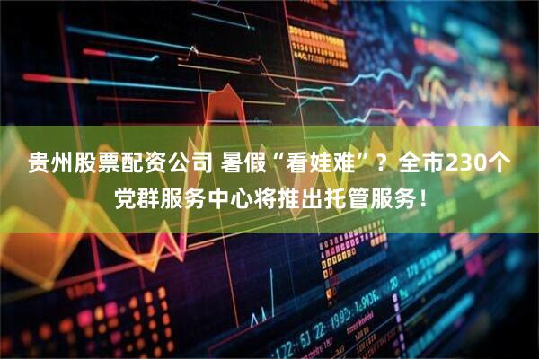 贵州股票配资公司 暑假“看娃难”？全市230个党群服务中心将推出托管服务！