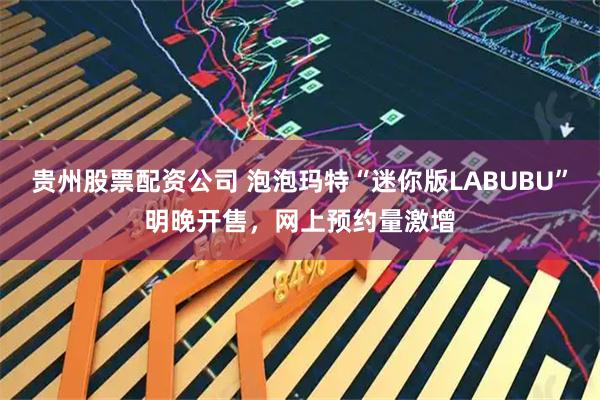 贵州股票配资公司 泡泡玛特“迷你版LABUBU”明晚开售，网上预约量激增