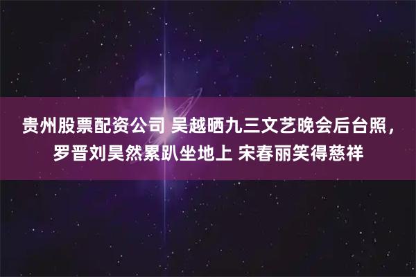 贵州股票配资公司 吴越晒九三文艺晚会后台照，罗晋刘昊然累趴坐地上 宋春丽笑得慈祥