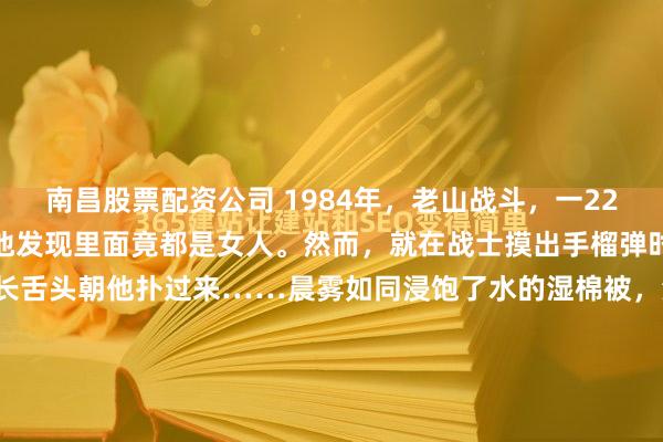 南昌股票配资公司 1984年，老山战斗，一22岁战士误闯入一个山洞，他发现里面竟都是女人。然而，就在战士摸出手榴弹时。突然，一个黑影吐出长舌头朝他扑过来……晨雾如同浸饱了水的湿棉被，沉沉地压在老山前线错综复杂的岭脊上。这是1984年的4月28日凌晨，一场殊死较量刚刚按下暂停键。39号高地附近死一般寂...