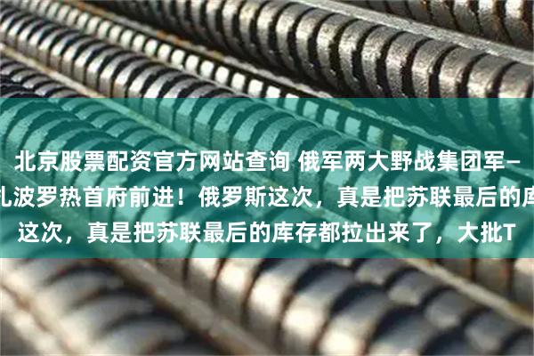 北京股票配资官方网站查询 俄军两大野战集团军——第5和第36集团军向扎波罗热首府前进！俄罗斯这次，真是把苏联最后的库存都拉出来了，大批T