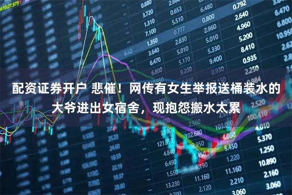 配资证券开户 悲催！网传有女生举报送桶装水的大爷进出女宿舍，现抱怨搬水太累
