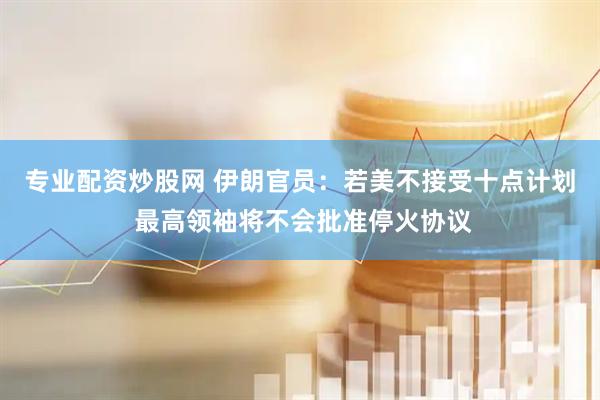 专业配资炒股网 伊朗官员：若美不接受十点计划 最高领袖将不会批准停火协议
