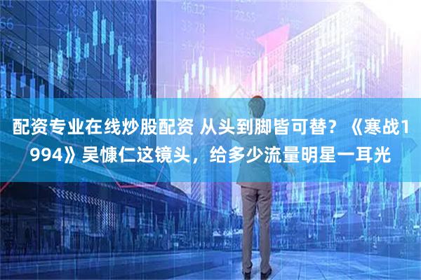 配资专业在线炒股配资 从头到脚皆可替？《寒战1994》吴慷仁这镜头，给多少流量明星一耳光