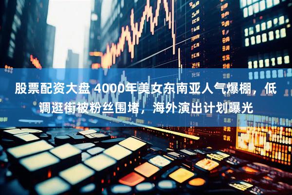 股票配资大盘 4000年美女东南亚人气爆棚，低调逛街被粉丝围堵，海外演出计划曝光