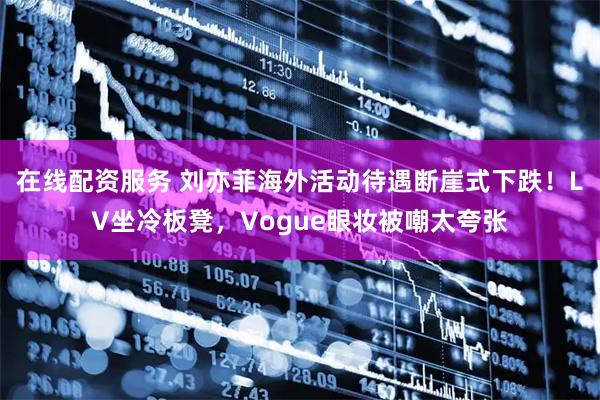 在线配资服务 刘亦菲海外活动待遇断崖式下跌！LV坐冷板凳，Vogue眼妆被嘲太夸张