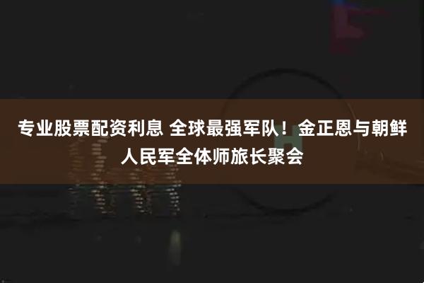 专业股票配资利息 全球最强军队！金正恩与朝鲜人民军全体师旅长聚会