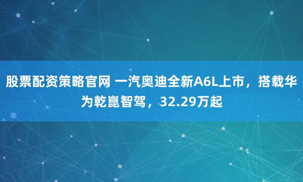 股票配资策略官网 一汽奥迪全新A6L上市，搭载华为乾崑智驾，32.29万起