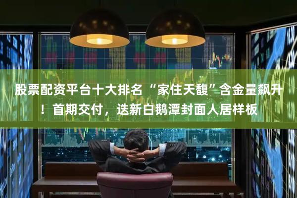 股票配资平台十大排名 “家住天馥”含金量飙升！首期交付，迭新白鹅潭封面人居样板